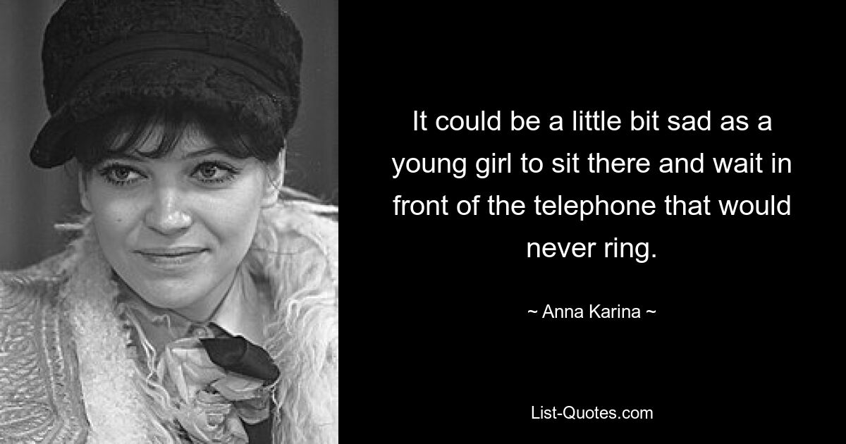 It could be a little bit sad as a young girl to sit there and wait in front of the telephone that would never ring. — © Anna Karina