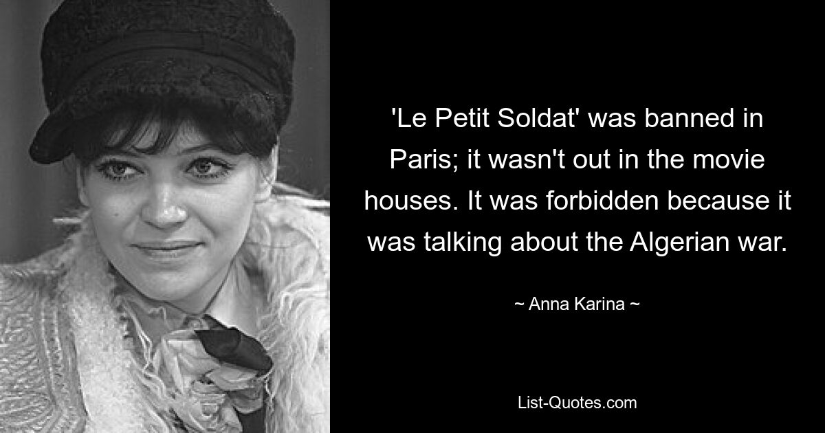 'Le Petit Soldat' was banned in Paris; it wasn't out in the movie houses. It was forbidden because it was talking about the Algerian war. — © Anna Karina