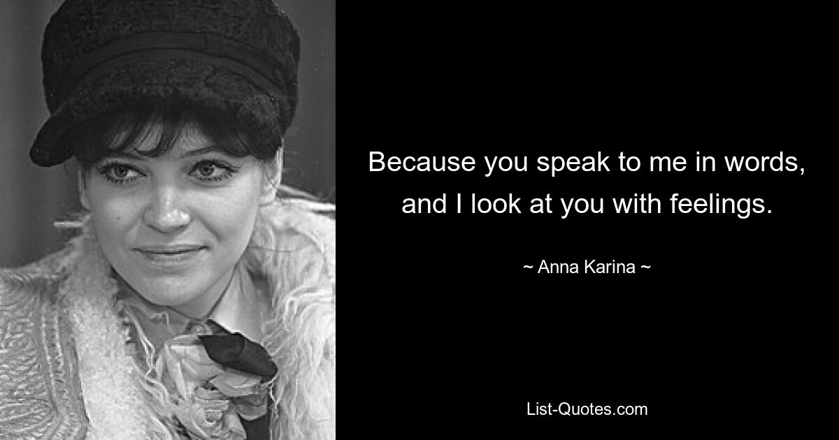 Because you speak to me in words, and I look at you with feelings. — © Anna Karina