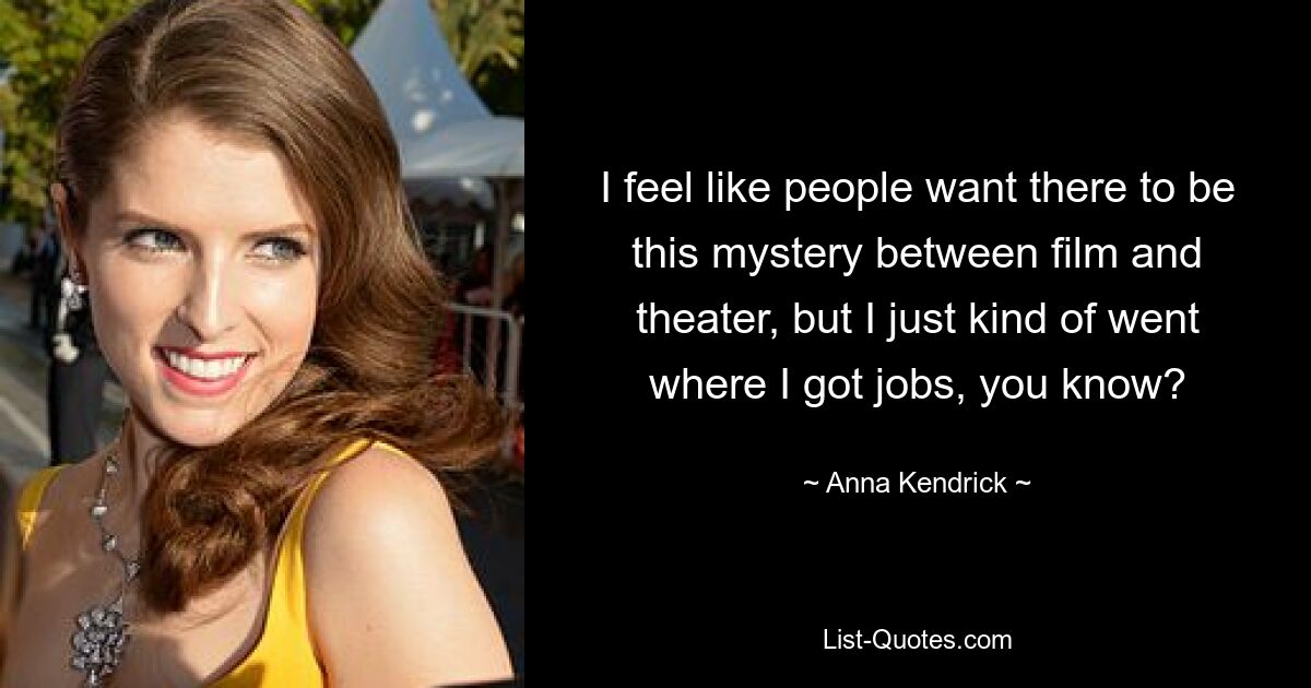 I feel like people want there to be this mystery between film and theater, but I just kind of went where I got jobs, you know? — © Anna Kendrick