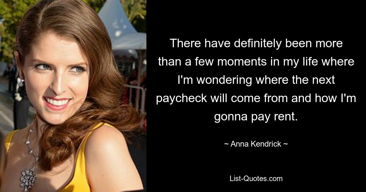 There have definitely been more than a few moments in my life where I'm wondering where the next paycheck will come from and how I'm gonna pay rent. — © Anna Kendrick