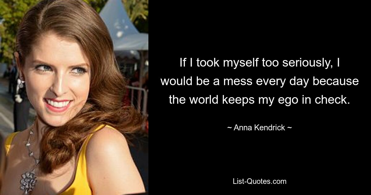 If I took myself too seriously, I would be a mess every day because the world keeps my ego in check. — © Anna Kendrick