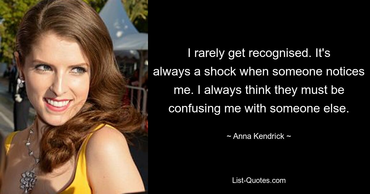 I rarely get recognised. It's always a shock when someone notices me. I always think they must be confusing me with someone else. — © Anna Kendrick