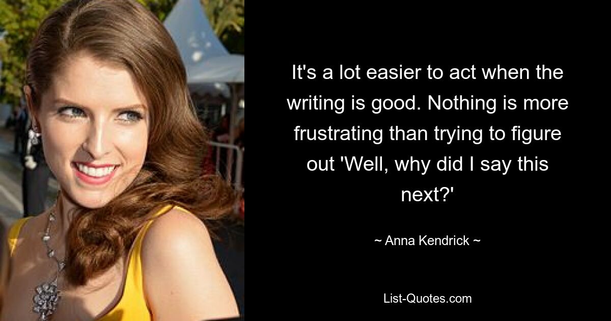 It's a lot easier to act when the writing is good. Nothing is more frustrating than trying to figure out 'Well, why did I say this next?' — © Anna Kendrick