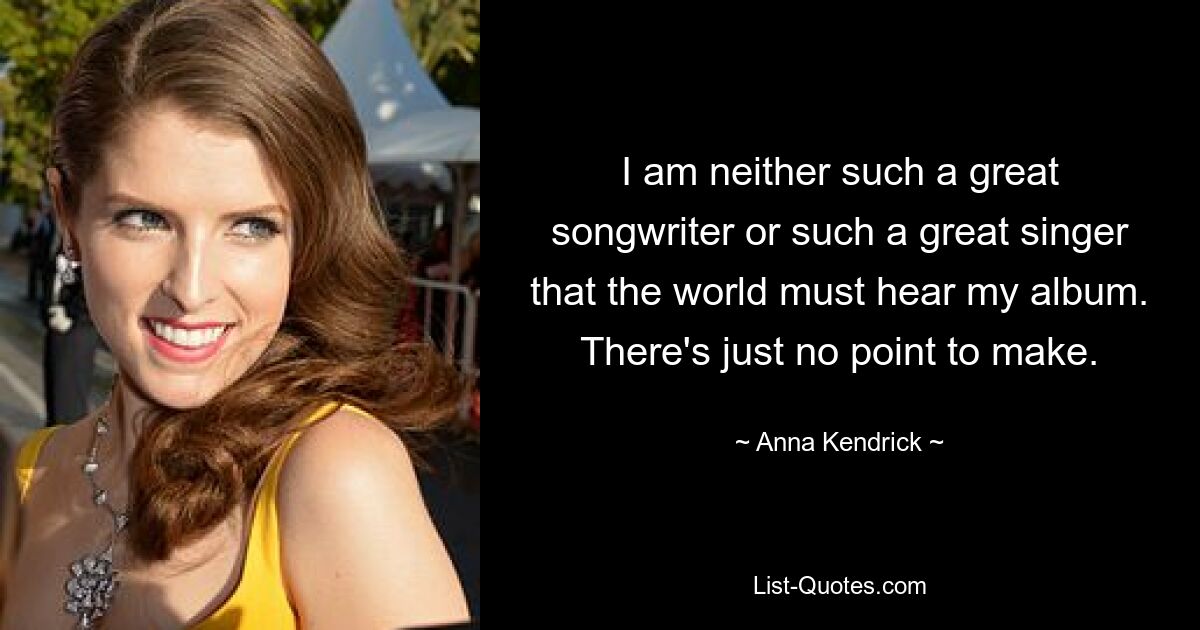 I am neither such a great songwriter or such a great singer that the world must hear my album. There's just no point to make. — © Anna Kendrick