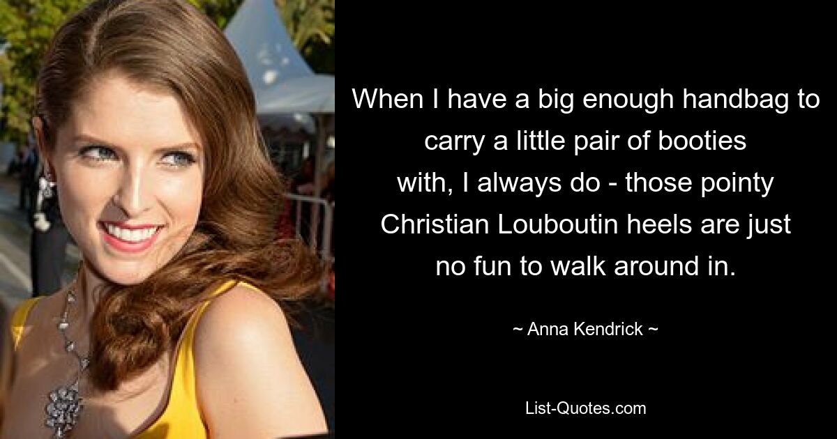 When I have a big enough handbag to carry a little pair of booties with, I always do - those pointy Christian Louboutin heels are just no fun to walk around in. — © Anna Kendrick