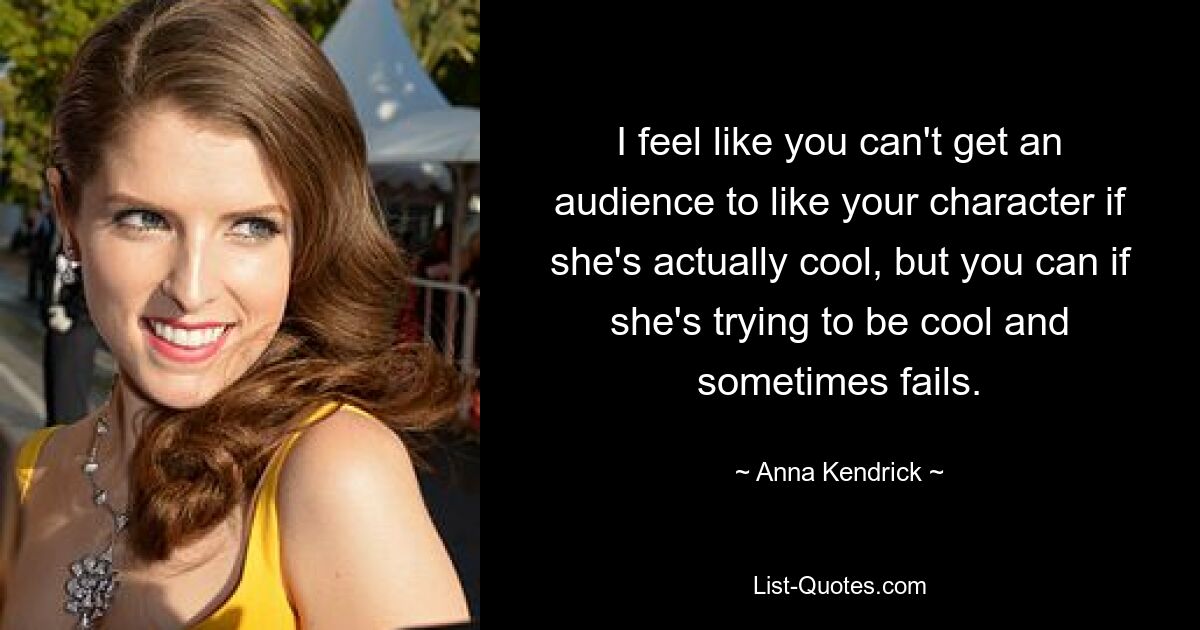 I feel like you can't get an audience to like your character if she's actually cool, but you can if she's trying to be cool and sometimes fails. — © Anna Kendrick