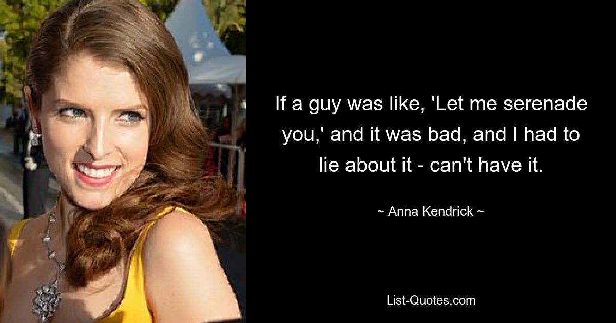 If a guy was like, 'Let me serenade you,' and it was bad, and I had to lie about it - can't have it. — © Anna Kendrick