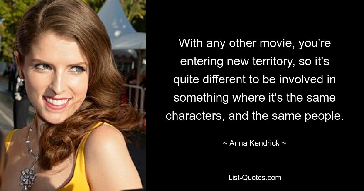 With any other movie, you're entering new territory, so it's quite different to be involved in something where it's the same characters, and the same people. — © Anna Kendrick