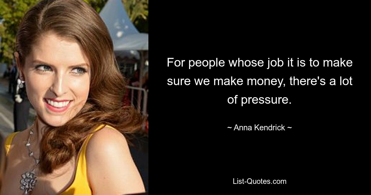 For people whose job it is to make sure we make money, there's a lot of pressure. — © Anna Kendrick