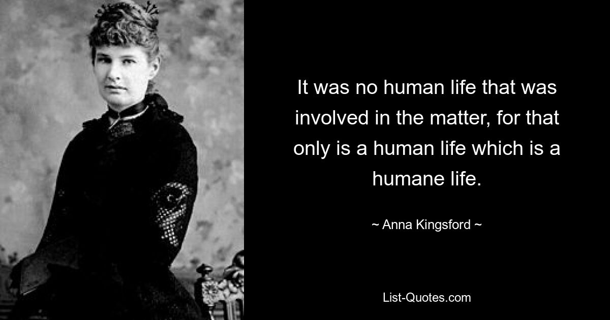 It was no human life that was involved in the matter, for that only is a human life which is a humane life. — © Anna Kingsford