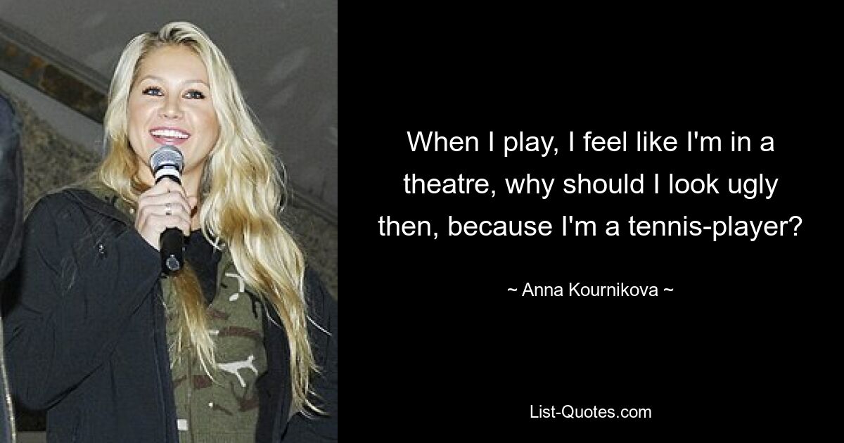 When I play, I feel like I'm in a theatre, why should I look ugly then, because I'm a tennis-player? — © Anna Kournikova