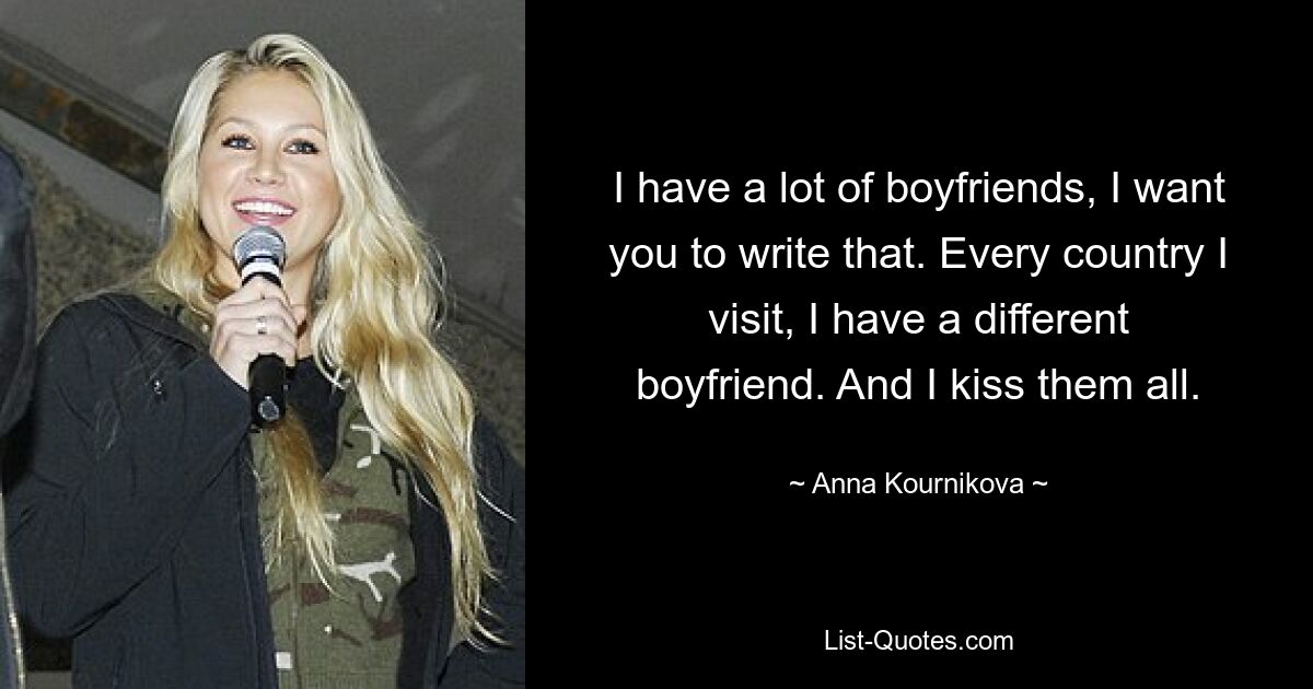 I have a lot of boyfriends, I want you to write that. Every country I visit, I have a different boyfriend. And I kiss them all. — © Anna Kournikova