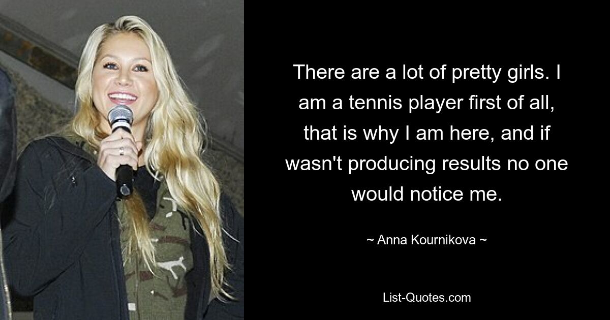 Es gibt viele hübsche Mädchen. Ich bin in erster Linie ein Tennisspieler, deshalb bin ich hier, und wenn es keine Ergebnisse gäbe, würde mich niemand bemerken. — © Anna Kournikova 