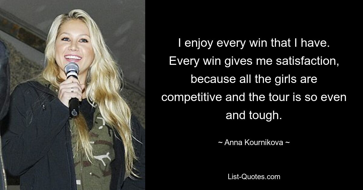 I enjoy every win that I have. Every win gives me satisfaction, because all the girls are competitive and the tour is so even and tough. — © Anna Kournikova