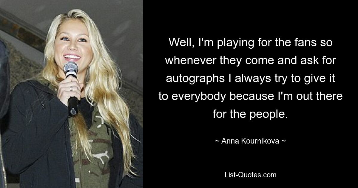 Well, I'm playing for the fans so whenever they come and ask for autographs I always try to give it to everybody because I'm out there for the people. — © Anna Kournikova