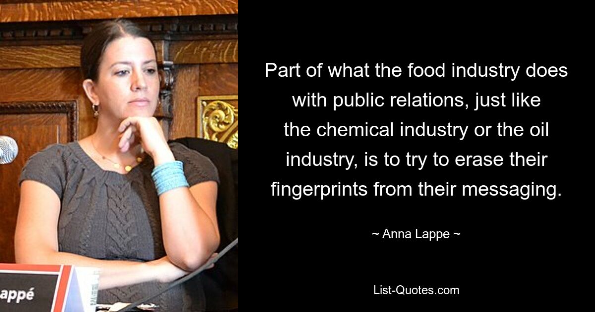 Part of what the food industry does with public relations, just like the chemical industry or the oil industry, is to try to erase their fingerprints from their messaging. — © Anna Lappe