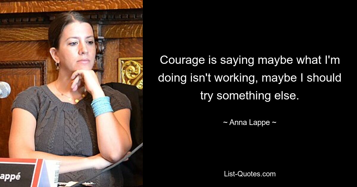 Courage is saying maybe what I'm doing isn't working, maybe I should try something else. — © Anna Lappe