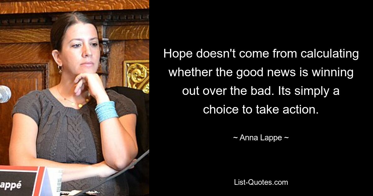 Hope doesn't come from calculating whether the good news is winning out over the bad. Its simply a choice to take action. — © Anna Lappe