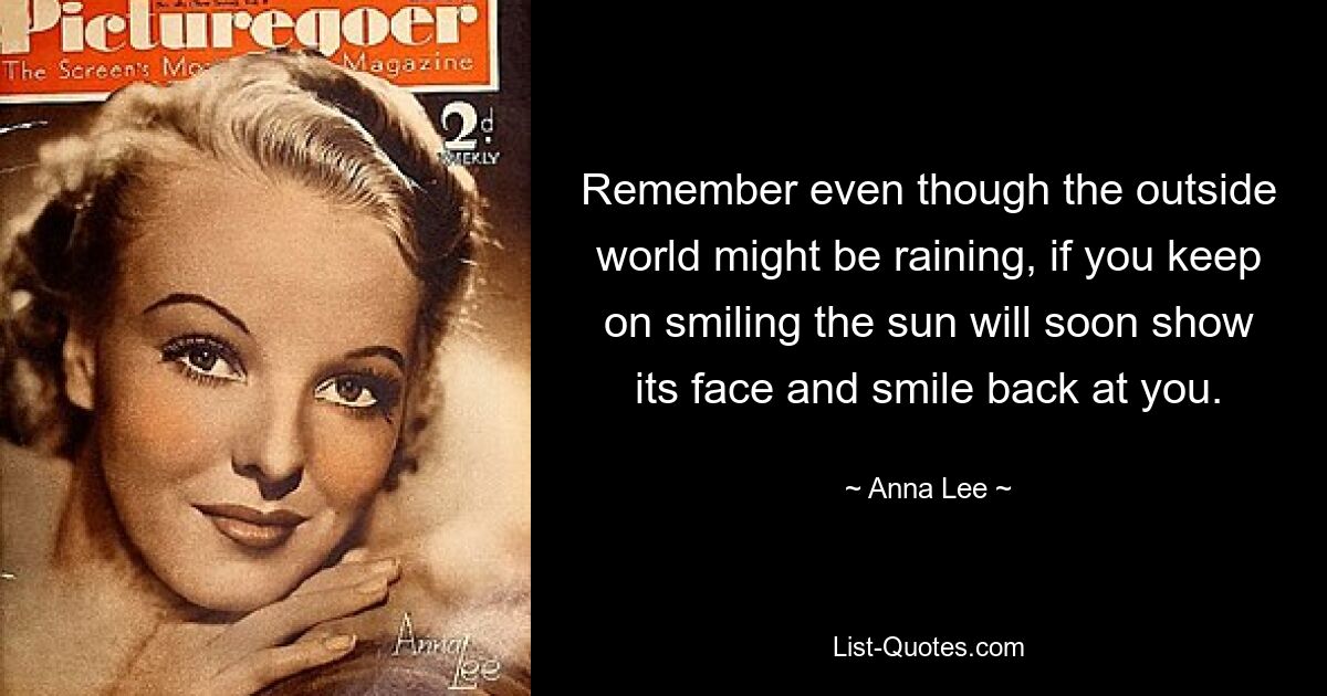 Remember even though the outside world might be raining, if you keep on smiling the sun will soon show its face and smile back at you. — © Anna Lee