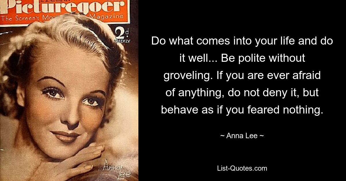 Do what comes into your life and do it well... Be polite without groveling. If you are ever afraid of anything, do not deny it, but behave as if you feared nothing. — © Anna Lee