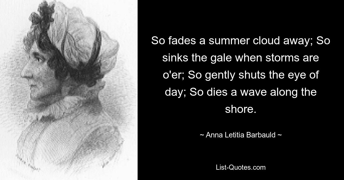 So fades a summer cloud away; So sinks the gale when storms are o'er; So gently shuts the eye of day; So dies a wave along the shore. — © Anna Letitia Barbauld