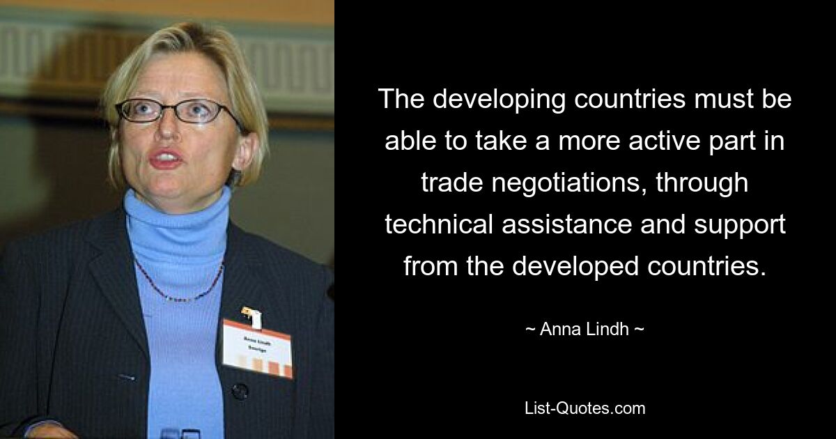 The developing countries must be able to take a more active part in trade negotiations, through technical assistance and support from the developed countries. — © Anna Lindh