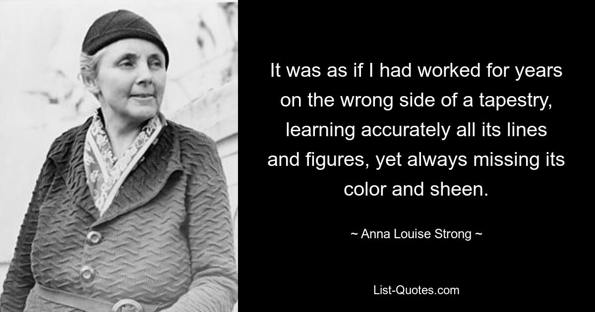 It was as if I had worked for years on the wrong side of a tapestry, learning accurately all its lines and figures, yet always missing its color and sheen. — © Anna Louise Strong