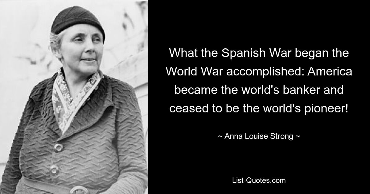 What the Spanish War began the World War accomplished: America became the world's banker and ceased to be the world's pioneer! — © Anna Louise Strong