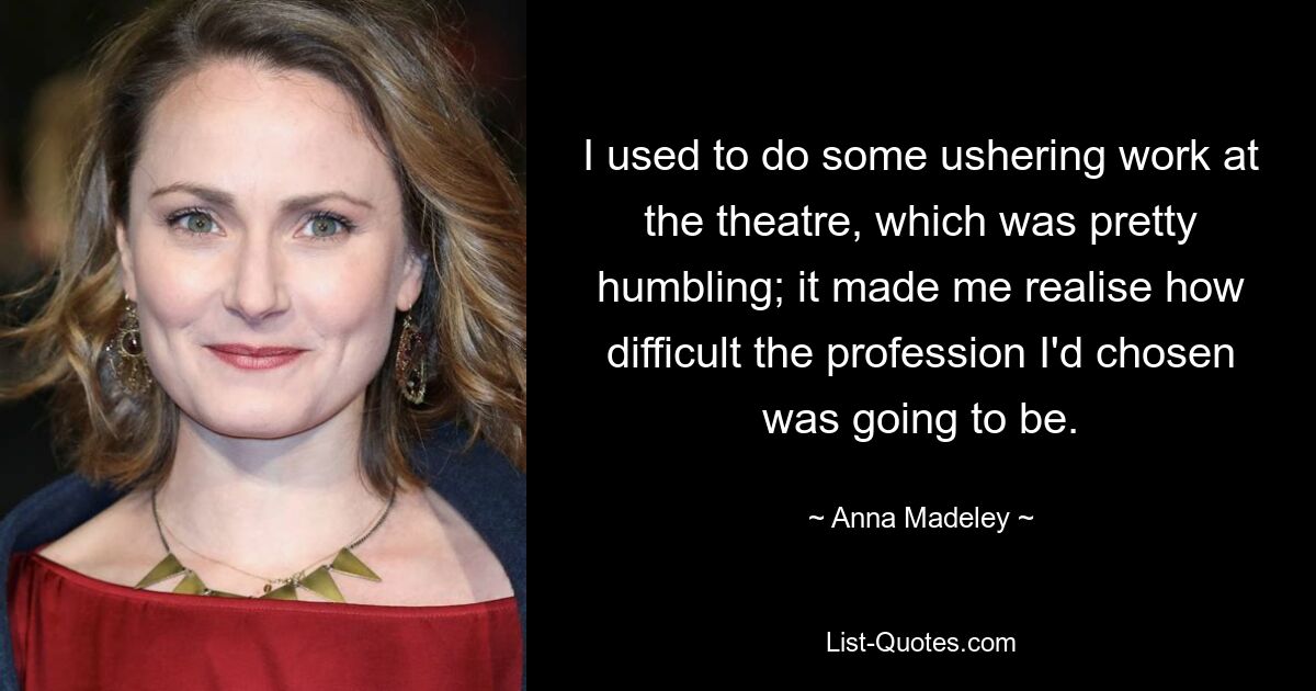 I used to do some ushering work at the theatre, which was pretty humbling; it made me realise how difficult the profession I'd chosen was going to be. — © Anna Madeley