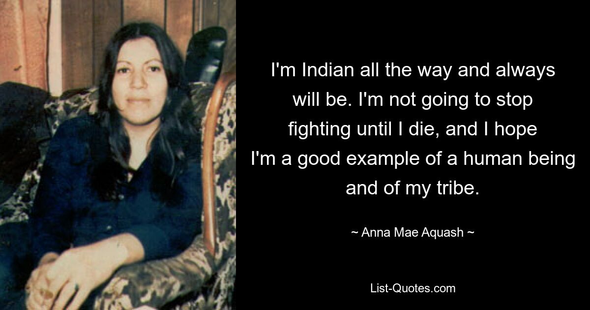 I'm Indian all the way and always will be. I'm not going to stop fighting until I die, and I hope I'm a good example of a human being and of my tribe. — © Anna Mae Aquash