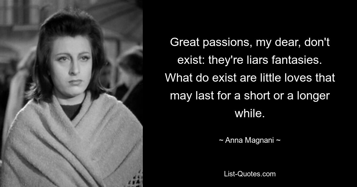 Great passions, my dear, don't exist: they're liars fantasies. What do exist are little loves that may last for a short or a longer while. — © Anna Magnani