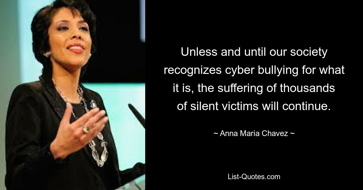 Unless and until our society recognizes cyber bullying for what it is, the suffering of thousands of silent victims will continue. — © Anna Maria Chavez