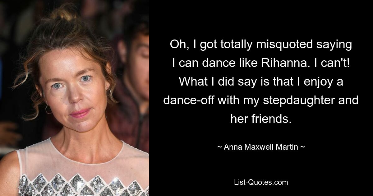 Oh, I got totally misquoted saying I can dance like Rihanna. I can't! What I did say is that I enjoy a dance-off with my stepdaughter and her friends. — © Anna Maxwell Martin