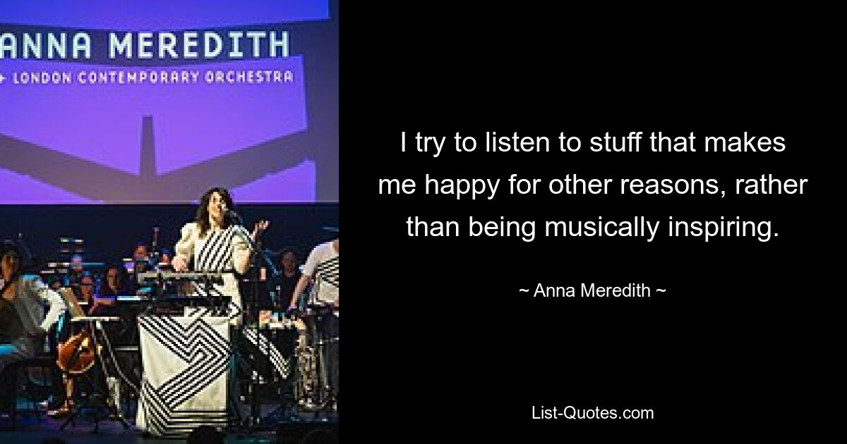 I try to listen to stuff that makes me happy for other reasons, rather than being musically inspiring. — © Anna Meredith