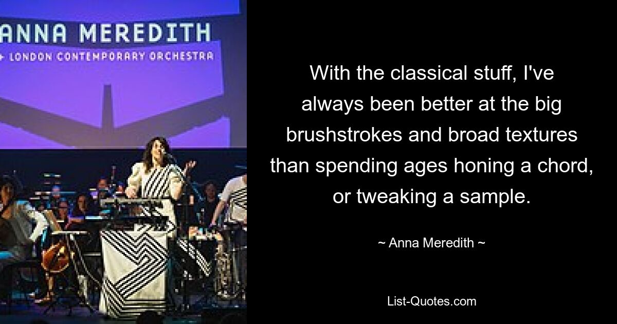 With the classical stuff, I've always been better at the big brushstrokes and broad textures than spending ages honing a chord, or tweaking a sample. — © Anna Meredith