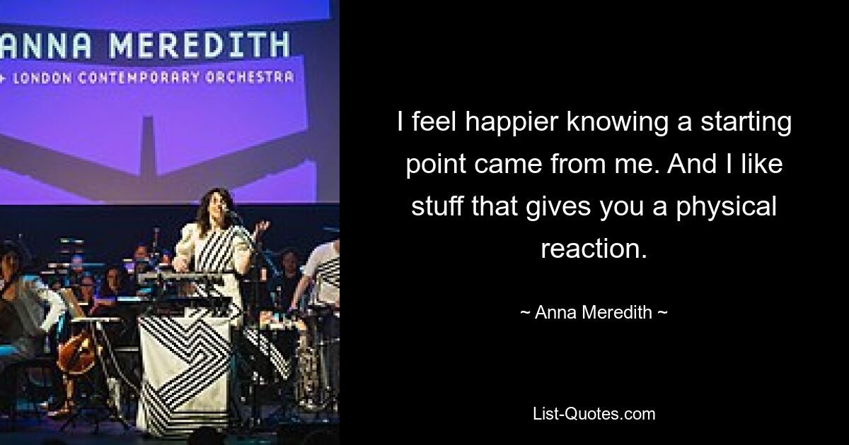 I feel happier knowing a starting point came from me. And I like stuff that gives you a physical reaction. — © Anna Meredith