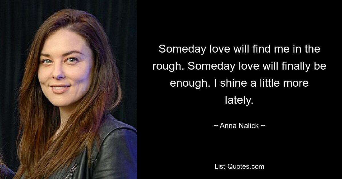 Someday love will find me in the rough. Someday love will finally be enough. I shine a little more lately. — © Anna Nalick