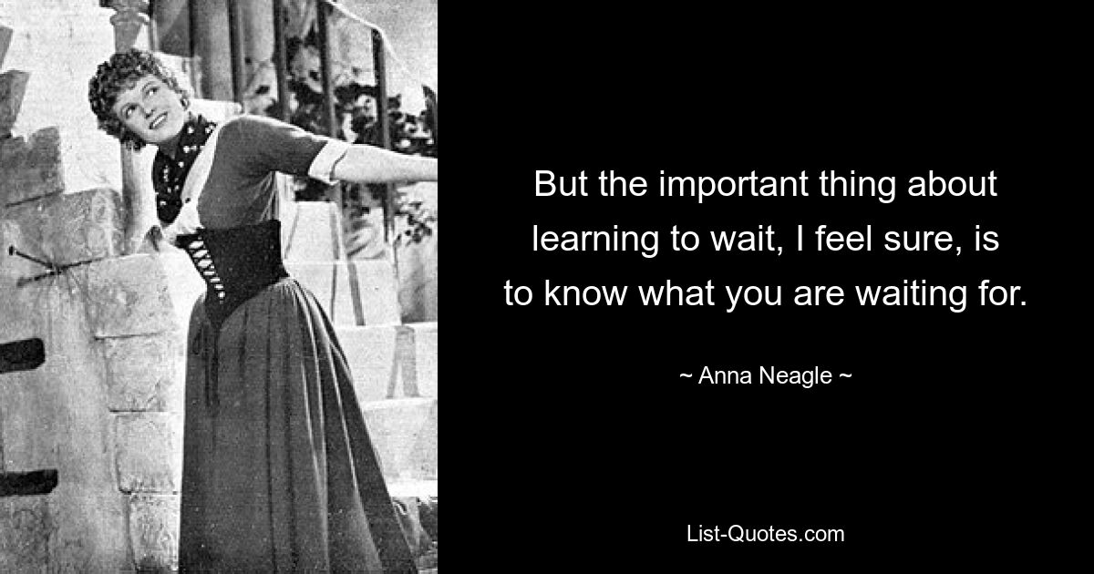 But the important thing about learning to wait, I feel sure, is to know what you are waiting for. — © Anna Neagle