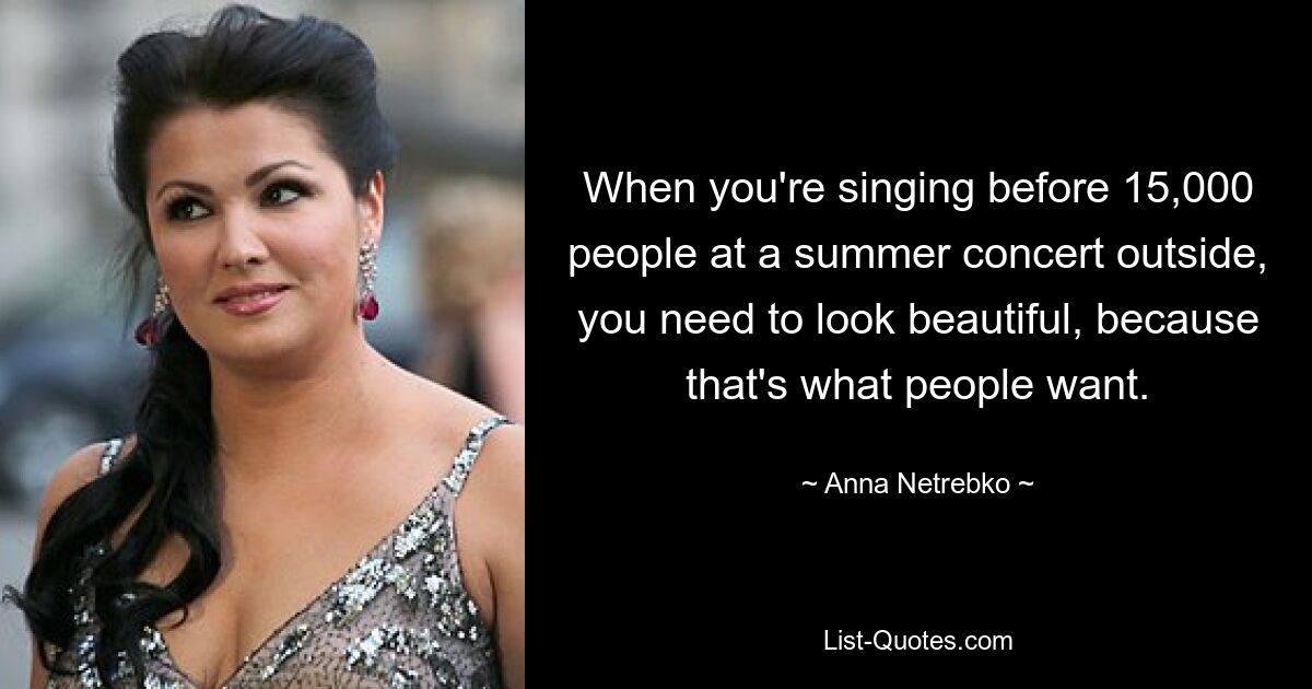 When you're singing before 15,000 people at a summer concert outside, you need to look beautiful, because that's what people want. — © Anna Netrebko