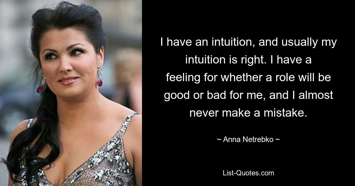 I have an intuition, and usually my intuition is right. I have a feeling for whether a role will be good or bad for me, and I almost never make a mistake. — © Anna Netrebko