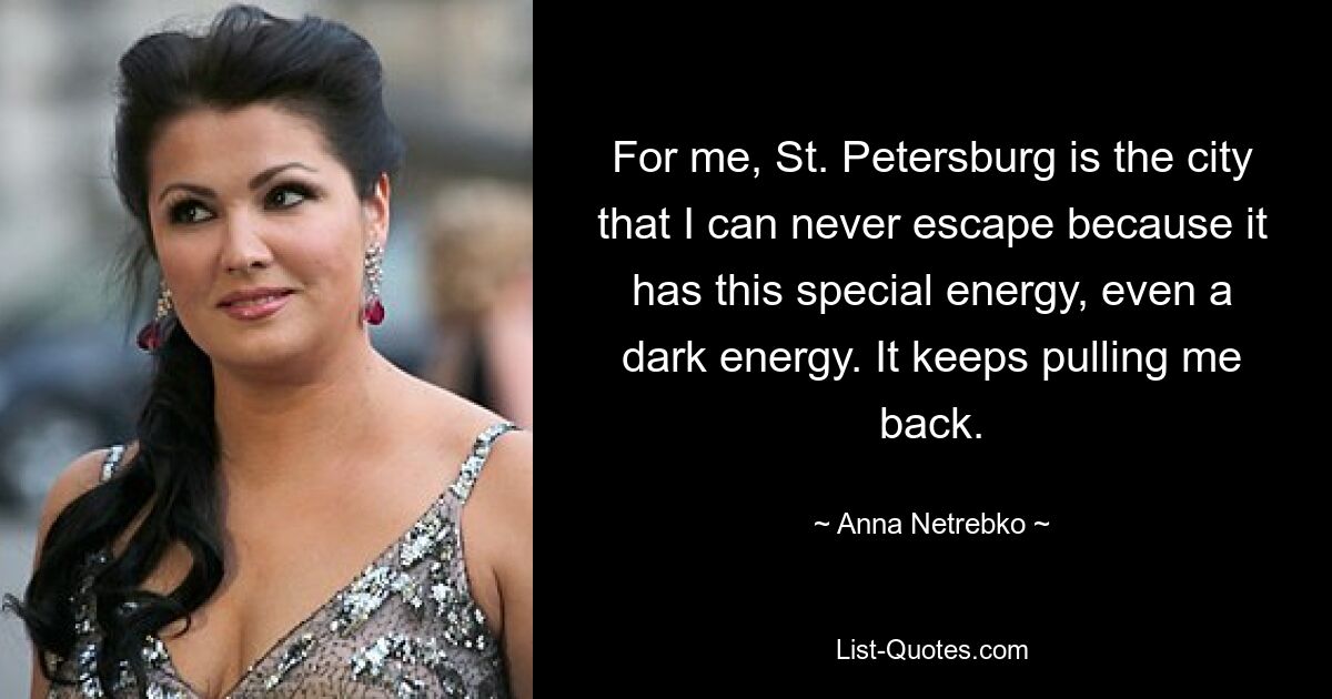 For me, St. Petersburg is the city that I can never escape because it has this special energy, even a dark energy. It keeps pulling me back. — © Anna Netrebko