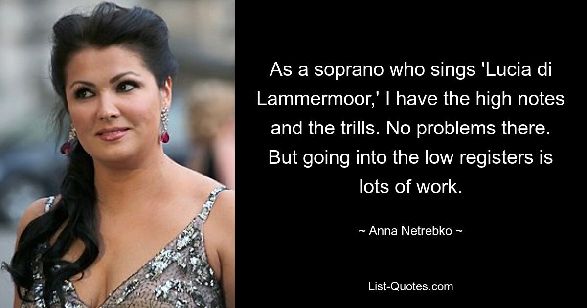 As a soprano who sings 'Lucia di Lammermoor,' I have the high notes and the trills. No problems there. But going into the low registers is lots of work. — © Anna Netrebko