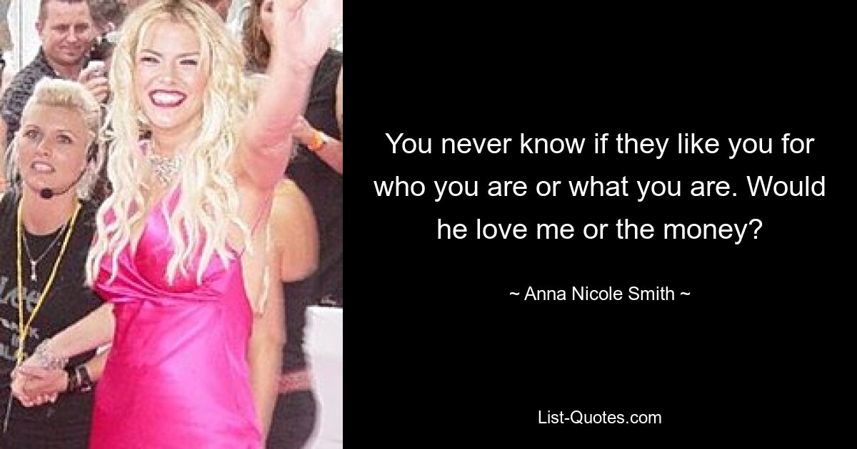 You never know if they like you for who you are or what you are. Would he love me or the money? — © Anna Nicole Smith