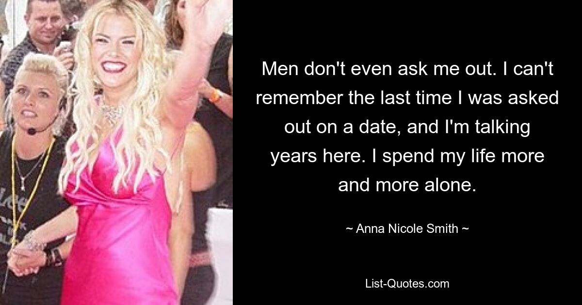 Men don't even ask me out. I can't remember the last time I was asked out on a date, and I'm talking years here. I spend my life more and more alone. — © Anna Nicole Smith