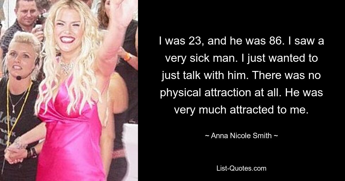 I was 23, and he was 86. I saw a very sick man. I just wanted to just talk with him. There was no physical attraction at all. He was very much attracted to me. — © Anna Nicole Smith