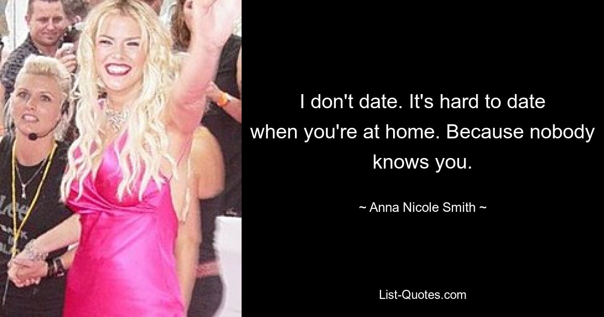 I don't date. It's hard to date when you're at home. Because nobody knows you. — © Anna Nicole Smith