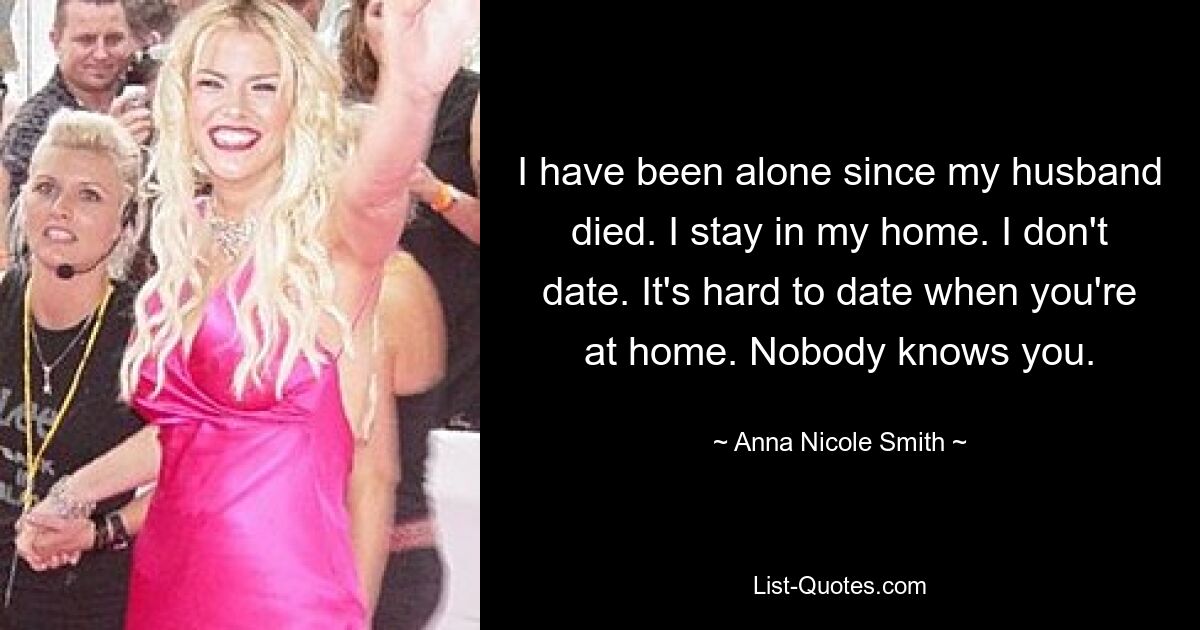 I have been alone since my husband died. I stay in my home. I don't date. It's hard to date when you're at home. Nobody knows you. — © Anna Nicole Smith