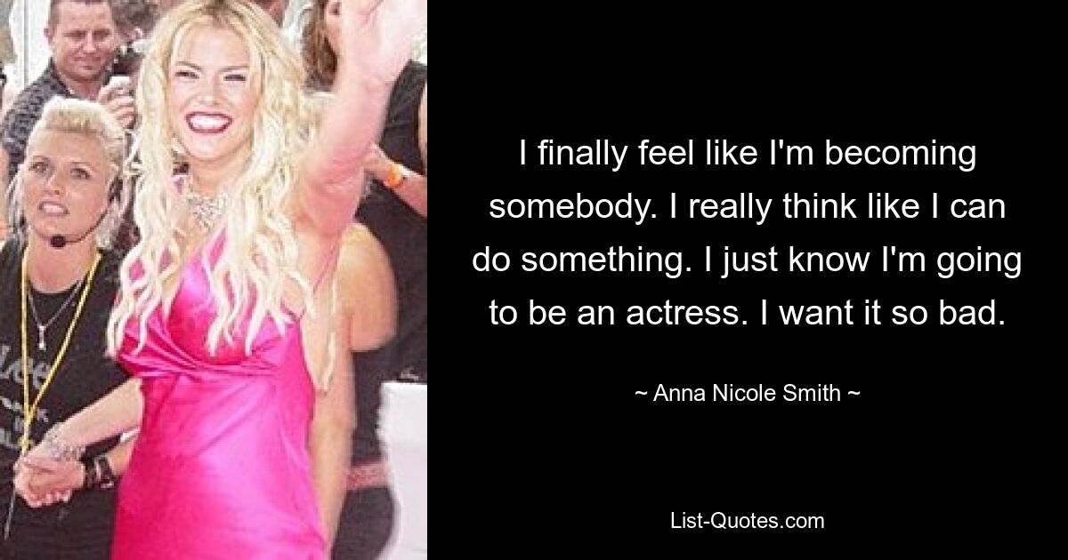 I finally feel like I'm becoming somebody. I really think like I can do something. I just know I'm going to be an actress. I want it so bad. — © Anna Nicole Smith