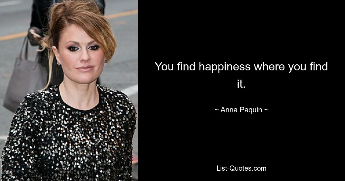 You find happiness where you find it. — © Anna Paquin